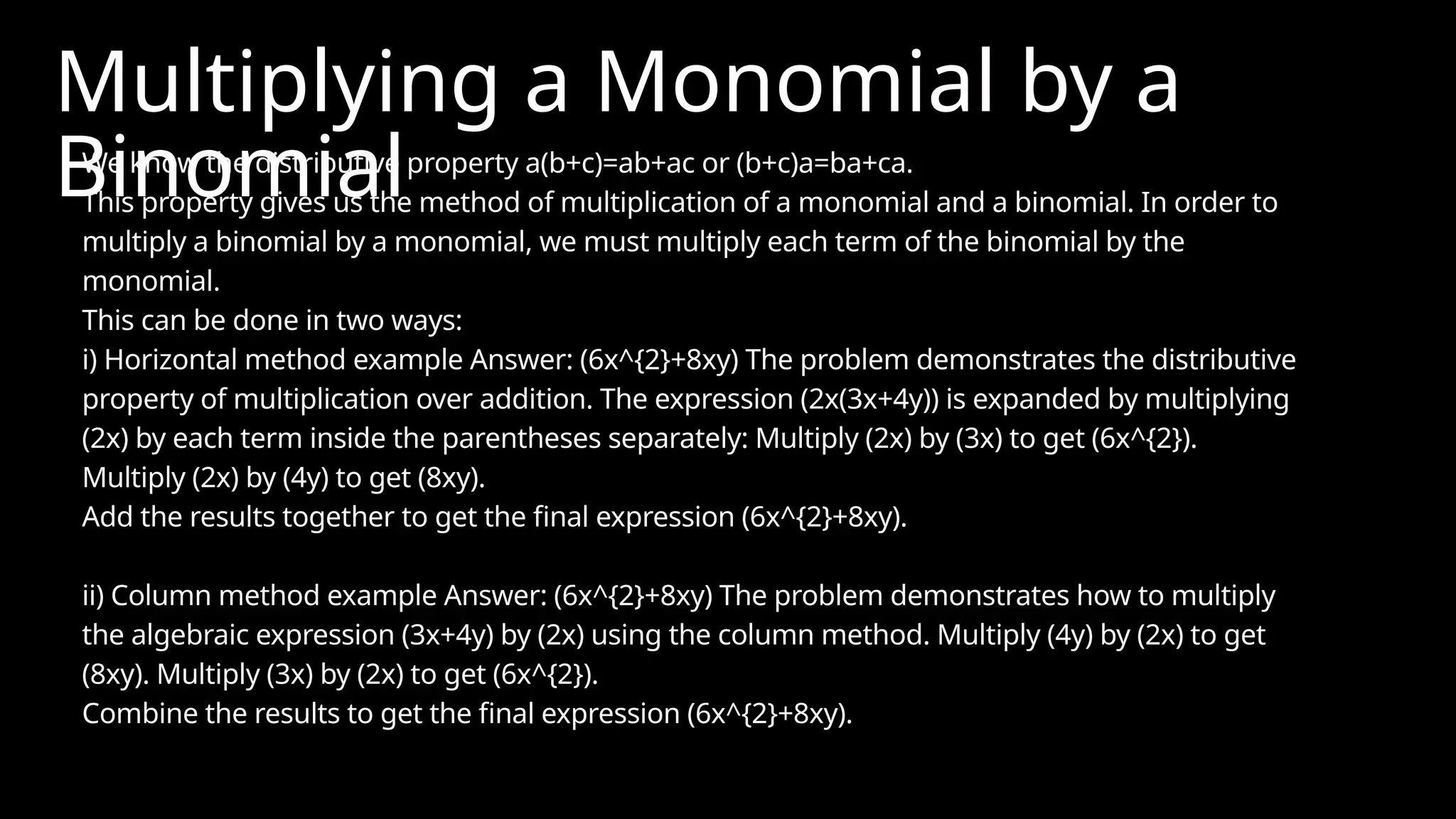 Multiplying a Monomial by a
Binomial
We know the distributive property a(b+c)=ab+ac or (b+c)a=ba+ca.
This property gives us the method of multiplication of a monomial and a binomial. In order to
multiply a binomial by a monomial, we must multiply each term of the binomial by the
monomial.
This can be done in two ways:
i) Horizontal method example Answer: (6x^{2}+8xy) The problem demonstrates the distributive
property of multiplication over addition. The expression (2x(3x+4y)) is expanded by multiplying
(2x) by each term inside the parentheses separately: Multiply (2x) by (3x) to get (6x^{2}).
Multiply (2x) by (4y) to get (8xy).
Add the results together to get the final expression (6x^{2}+8xy).
ii) Column method example Answer: (6x^{2}+8xy) The problem demonstrates how to multiply
the algebraic expression (3x+4y) by (2x) using the column method. Multiply (4y) by (2x) to get
(8xy). Multiply (3x) by (2x) to get (6x^{2}).
Combine the results to get the final expression (6x^{2}+8xy).
 