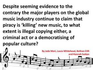 Despite seeming evidence to the
contrary the major players on the global
music industry continue to claim that
piracy is ‘killing’ new music, to what
extent is illegal copying either, a
criminal act or a democratising of
popular culture?
                  By Jade Mori, Laura Whitehead, Bethan Clift
                                          and Hannah Sutton
 