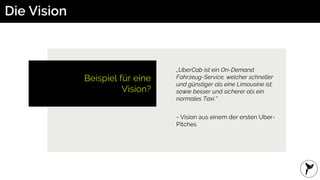 Die Vision
Beispiel für eine
Vision?
„UberCab ist ein On-Demand
Fahrzeug-Service, welcher schneller
und günstiger als eine Limousine ist,
sowie besser und sicherer als ein
normales Taxi.“
- Vision aus einem der ersten Uber-
Pitches
 