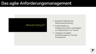 Das agile Anforderungsmanagement
Warum Scrum?
 Erprobte Methode der
Softwareentwicklung
 Große Palette an
Vorgehensmustern und Regeln
zur Organisation von Teams
 Umgang mit agilen
Anforderungen ist Teil des
Frameworks
 