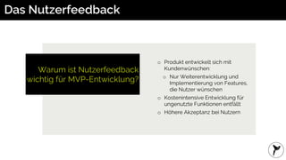 Warum ist Nutzerfeedback
wichtig für MVP-Entwicklung?
Das Nutzerfeedback
o Produkt entwickelt sich mit
Kundenwünschen:
o Nur Weiterentwicklung und
Implementierung von Features,
die Nutzer wünschen
o Kostenintensive Entwicklung für
ungenutzte Funktionen entfällt
o Höhere Akzeptanz bei Nutzern
 