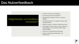 Möglichkeiten, um Feedback
einzuholen?
Das Nutzerfeedback
o Familie, Freunde und Kollegen
o Erste Nutzer direkt kontaktieren
o Bestehende Gruppen/Foren in sozialen
Medien
o Direktnachrichten an mögliche Nutzer über
soziale Medien
o Eigene Gruppe in sozialen Medien gründen
o Aushänge mit dem Gesuch nach Testern an
Universitäten, am schwarzen Brett, ebay-
Kleinanzeigen
o Externes Crowdtesting beauftragen
o Externe Umfragen beauftragen, z.B.
Clickworker
 