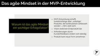 Warum ist das agile Mindset
ein wichtiger Erfolgsfaktor?
Das agile Mindset in der MVP-Entwicklung
o MVP-Entwicklung schafft
funktionsfähige aber „unfertige“
Produkte, die kontinuierlich verbessert
werden → 80% statt 110%
o Vision stellt kein Endprodukt dar
o Anforderungen durch
Kundenfeedback ändern sich ständig
o Produkt kann neue Form annehmen
 