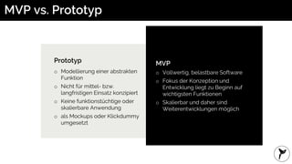 MVP vs. Prototyp
MVP
o Vollwertig, belastbare Software
o Fokus der Konzeption und
Entwicklung liegt zu Beginn auf
wichtigsten Funktionen
o Skalierbar und daher sind
Weiterentwicklungen möglich
Prototyp
o Modellierung einer abstrakten
Funktion
o Nicht für mittel- bzw.
langfristigen Einsatz konzipiert
o Keine funktionstüchtige oder
skalierbare Anwendung
o als Mockups oder Klickdummy
umgesetzt
 