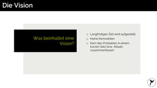 Die Vision
Was beinhaltet eine
Vision?
o Langfristiges Ziel wird aufgestellt
o Keine Kennzahlen
o Kern des Produktes in einem
kurzen Satz bzw. Absatz
zusammenfassen
 