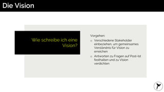 Die Vision
Wie schreibe ich eine
Vision?
Vorgehen:
o Verschiedene Stakeholder
einbeziehen, um gemeinsames
Verständnis für Vision zu
erreichen
o Antworten zu Fragen auf Post-Ist
festhalten und zu Vision
verdichten
 