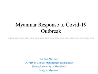 Myanmar Response to Covid-19
Outbreak
----------------------------------------------------
Dr Zaw Wai Soe
COVID-19 Clinical Management Team Leader
Rector, University of Medicine 1
Yangon, Myanmar
 