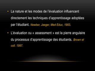 • La nature et les modes de l’évaluation influencent
  directement les techniques d’apprentissage adoptées
  par l’étudiant. Newber, Jaeger, Med Educ, 1983.

• L’évaluation ou « assessment » est la pierre angulaire
  du processus d’apprentissage des étudiants. Brown et
  coll. 1997.
 