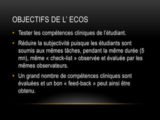 OBJECTIFS DE L’ ECOS
• Tester les compétences cliniques de l’étudiant.
• Réduire la subjectivité puisque les étudiants sont
  soumis aux mêmes tâches, pendant la même durée (5
  mn), même « check-list » observée et évaluée par les
  mêmes observateurs.
• Un grand nombre de compétences cliniques sont
  évaluées et un bon « feed-back » peut ainsi être
  obtenu.
 