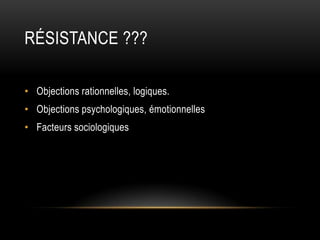 RÉSISTANCE ???

• Objections rationnelles, logiques.
• Objections psychologiques, émotionnelles
• Facteurs sociologiques
 