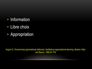 • Information
 • Libre choix
 • Appropriation


Argyris C. Overcoming irganizational defences, facilitating organizational learning. Boston: Allyn
                                   and Bacon, 1990:91-116
 