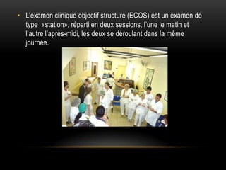 • L’examen clinique objectif structuré (ECOS) est un examen de
  type «station», réparti en deux sessions, l’une le matin et
  l’autre l’après-midi, les deux se déroulant dans la même
  journée.
 
