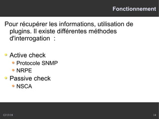 12/13/18 14
Fonctionnement
Pour récupérer les informations, utilisation de
plugins. Il existe différentes méthodes
d'interrogation :
Active check
Protocole SNMP
NRPE
Passive check
NSCA
 