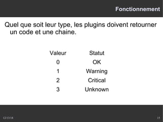 12/13/18 15
Fonctionnement
Quel que soit leur type, les plugins doivent retourner
un code et une chaine.
Valeur Statut
0 OK
1 Warning
2 Critical
3 Unknown
 