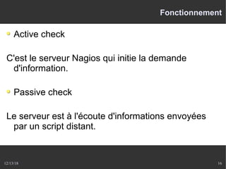12/13/18 16
Fonctionnement
Active check
C'est le serveur Nagios qui initie la demande
d'information.
Passive check
Le serveur est à l'écoute d'informations envoyées
par un script distant.
 
