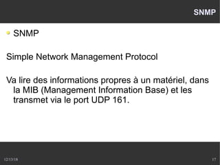 12/13/18 17
SNMP
SNMP
Simple Network Management Protocol
Va lire des informations propres à un matériel, dans
la MIB (Management Information Base) et les
transmet via le port UDP 161.
 