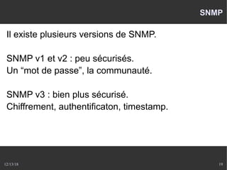 12/13/18 19
SNMP
Il existe plusieurs versions de SNMP.
SNMP v1 et v2 : peu sécurisés.
Un “mot de passe”, la communauté.
SNMP v3 : bien plus sécurisé.
Chiffrement, authentificaton, timestamp.
 