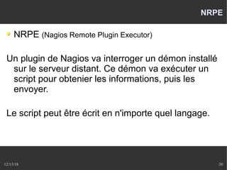 12/13/18 20
NRPE
NRPE (Nagios Remote Plugin Executor)
Un plugin de Nagios va interroger un démon installé
sur le serveur distant. Ce démon va exécuter un
script pour obtenier les informations, puis les
envoyer.
Le script peut être écrit en n'importe quel langage.
 