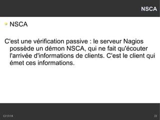 12/13/18 22
NSCA
NSCA
C'est une vérification passive : le serveur Nagios
possède un démon NSCA, qui ne fait qu'écouter
l'arrivée d'informations de clients. C'est le client qui
émet ces informations.
 