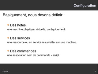 12/13/18 30
Configuration
Basiquement, nous devons définir :
Des hôtes
une machine physique, virtuelle, un équipement.
Des services
une ressource ou un service à surveiller sur une machine.
Des commandes
une association nom de commande - script
 