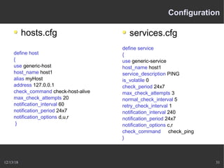 12/13/18 31
Configuration
hosts.cfg
define host
{
use generic-host
host_name host1
alias myHost
address 127.0.0.1
check_command check-host-alive
max_check_attempts 20
notification_interval 60
notification_period 24x7
notification_options d,u,r
}
services.cfg
define service
{
use generic-service
host_name host1
service_description PING
is_volatile 0
check_period 24x7
max_check_attempts 3
normal_check_interval 5
retry_check_interval 1
notification_interval 240
notification_period 24x7
notification_options c,r
check_command check_ping
}
 