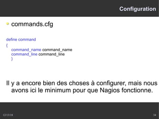 12/13/18 34
Configuration
commands.cfg
define command
{
command_name command_name
command_line command_line
}
Il y a encore bien des choses à configurer, mais nous
avons ici le minimum pour que Nagios fonctionne.
 