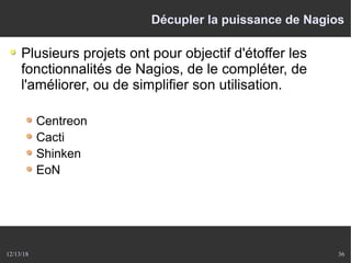 12/13/18 36
Décupler la puissance de Nagios
Plusieurs projets ont pour objectif d'étoffer les
fonctionnalités de Nagios, de le compléter, de
l'améliorer, ou de simplifier son utilisation.
Centreon
Cacti
Shinken
EoN
 