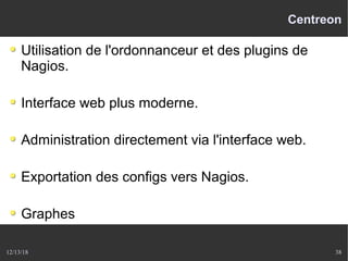 12/13/18 38
Centreon
Utilisation de l'ordonnanceur et des plugins de
Nagios.
Interface web plus moderne.
Administration directement via l'interface web.
Exportation des configs vers Nagios.
Graphes
 