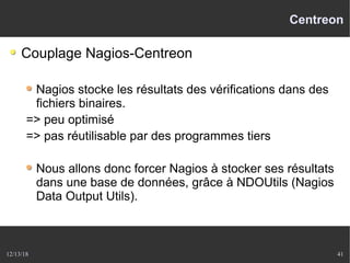 12/13/18 41
Centreon
Couplage Nagios-Centreon
Nagios stocke les résultats des vérifications dans des
fichiers binaires.
=> peu optimisé
=> pas réutilisable par des programmes tiers
Nous allons donc forcer Nagios à stocker ses résultats
dans une base de données, grâce à NDOUtils (Nagios
Data Output Utils).
 