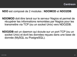 12/13/18 43
Centreon
NDO est composé de 2 modules : NDOMOD et NDO2DB
NDOMOD doit être lancé sur le serveur Nagios et permet de
récupérer les informations remontées par Nagios pour les
transmettre via TCP (ou un socket Unix) vers NDO2DB.
NDO2DB est un daemon qui écoute sur un port TCP (ou un
socket Unix) et écrit les données reçues dans une base de
donnée (MySQL ou PostgreSQL).
 