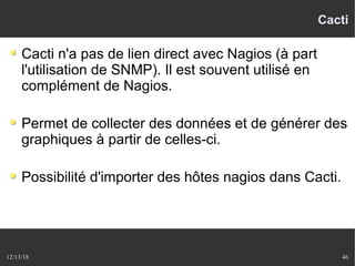 12/13/18 46
Cacti
Cacti n'a pas de lien direct avec Nagios (à part
l'utilisation de SNMP). Il est souvent utilisé en
complément de Nagios.
Permet de collecter des données et de générer des
graphiques à partir de celles-ci.
Possibilité d'importer des hôtes nagios dans Cacti.
 