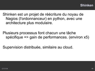 12/13/18 49
Shinken
Shinken est un projet de réécriture du noyau de
Nagios (l'ordonnanceur) en python, avec une
architecture plus modulaire.
Plusieurs processus font chacun une tâche
spécifique => gain de performances. (environ x5)
Supervision distribuée, similaire au cloud.
 