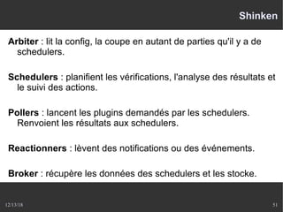 12/13/18 51
Shinken
Arbiter : lit la config, la coupe en autant de parties qu'il y a de
schedulers.
Schedulers : planifient les vérifications, l'analyse des résultats et
le suivi des actions.
Pollers : lancent les plugins demandés par les schedulers.
Renvoient les résultats aux schedulers.
Reactionners : lèvent des notifications ou des événements.
Broker : récupère les données des schedulers et les stocke.
 