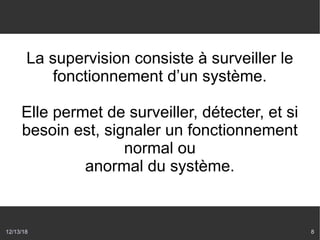 12/13/18 8
La supervision consiste à surveiller le
fonctionnement d’un système.
Elle permet de surveiller, détecter, et si
besoin est, signaler un fonctionnement
normal ou
anormal du système.
 