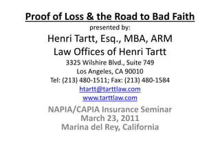 Proof of Loss & the Road to Bad Faith
presented by:
Henri Tartt, Esq., MBA, ARM
Law Offices of Henri Tartt
3325 Wilshire Blvd., Suite 749
Los Angeles, CA 90010
Tel: (213) 480-1511; Fax: (213) 480-1584
htartt@tarttlaw.com
www.tarttlaw.com
NAPIA/CAPIA Insurance Seminar
March 23, 2011
Marina del Rey, California
 
