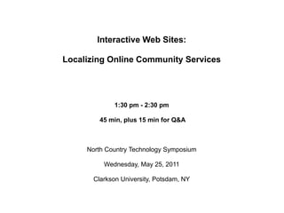 Interactive Web Sites: Localizing Online Community Services 1:30 pm - 2:30 pm  45 min, plus 15 min for Q&A North Country Technology Symposium Wednesday, May 25, 2011 Clarkson University, Potsdam, NY 
