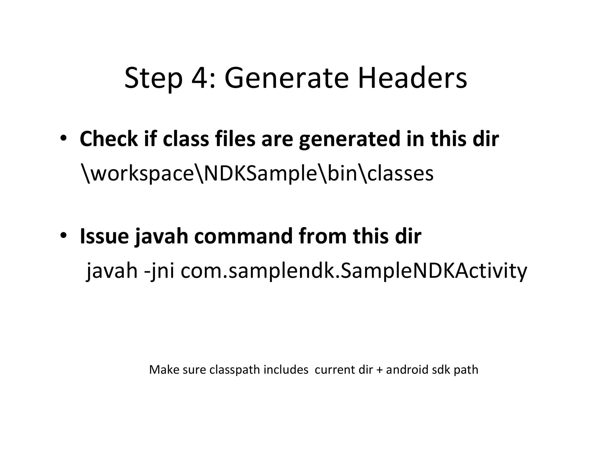 Step 4: Generate Headers
• Check if class files are generated in this dir
workspaceNDKSamplebinclasses
• Issue javah command from this dir
javah ­jni com.samplendk.SampleNDKActivity

Make sure classpath includes current dir + android sdk path

 
