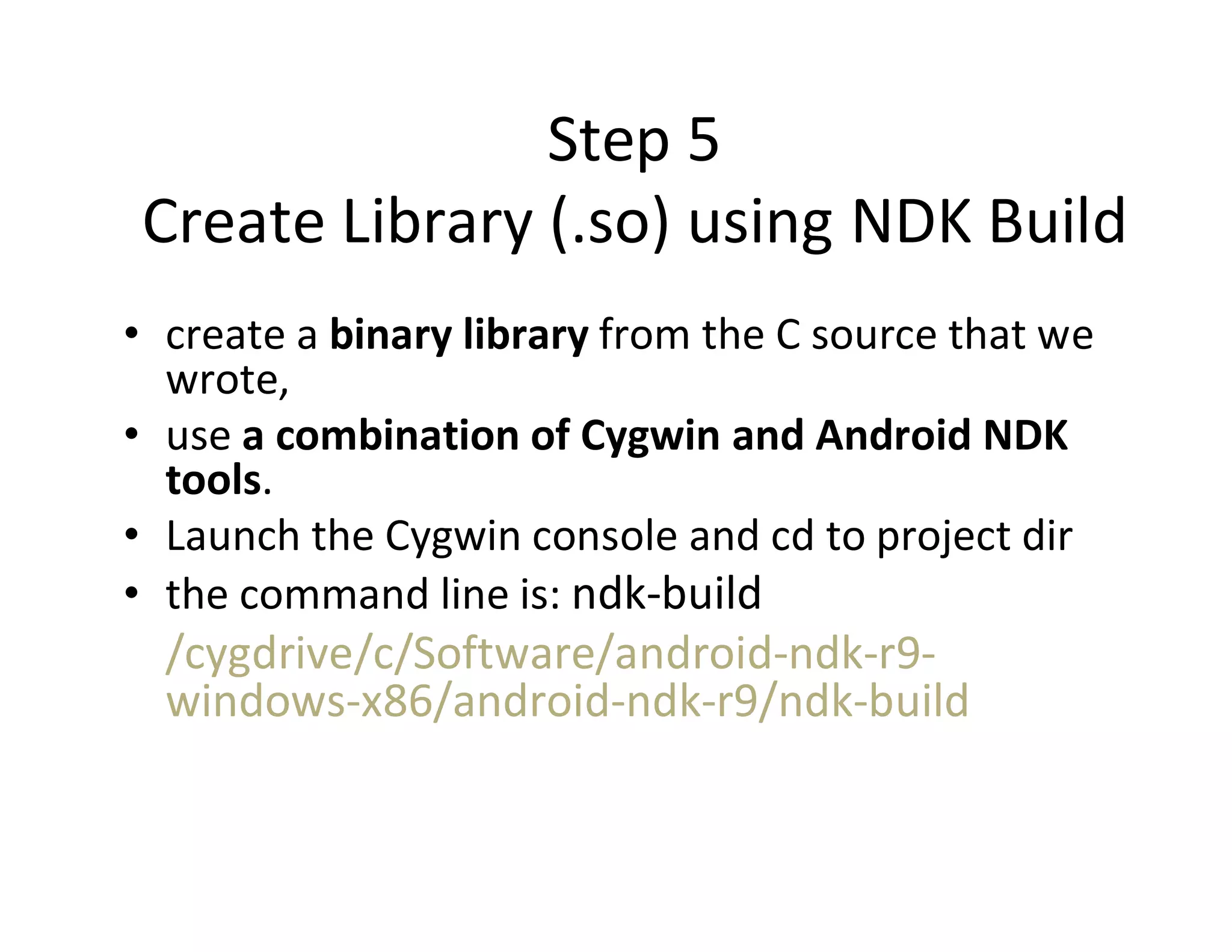 Step 5
Create Library (.so) using NDK Build
• create a binary library from the C source that we
wrote,
• use a combination of Cygwin and Android NDK
tools.
• Launch the Cygwin console and cd to project dir
• the command line is: ndk­build

/cygdrive/c/Software/android­ndk­r9­
windows­x86/android­ndk­r9/ndk­build

 