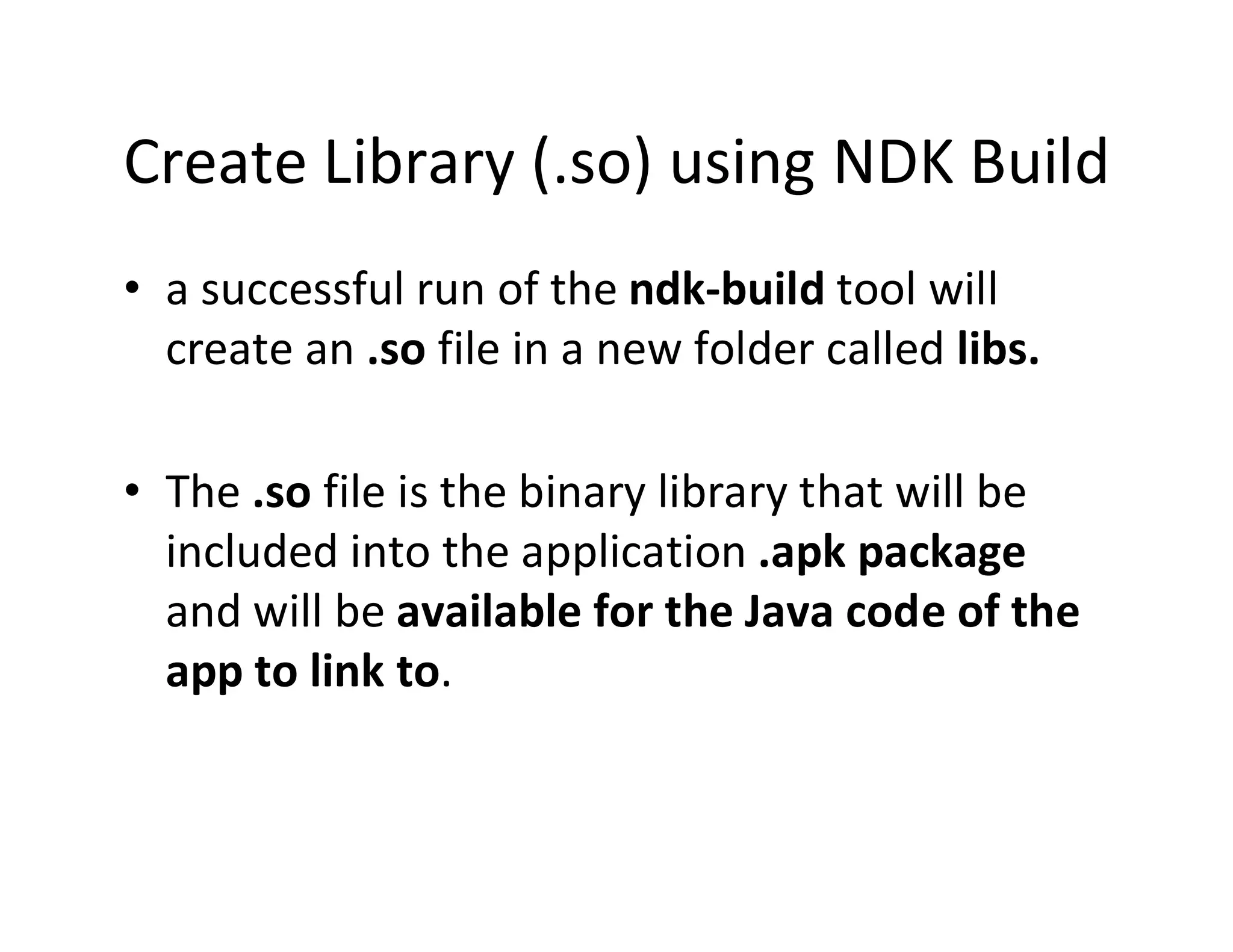 Create Library (.so) using NDK Build
• a successful run of the ndk­build tool will
create an .so file in a new folder called libs.
• The .so file is the binary library that will be
included into the application .apk package
and will be available for the Java code of the
app to link to.

 