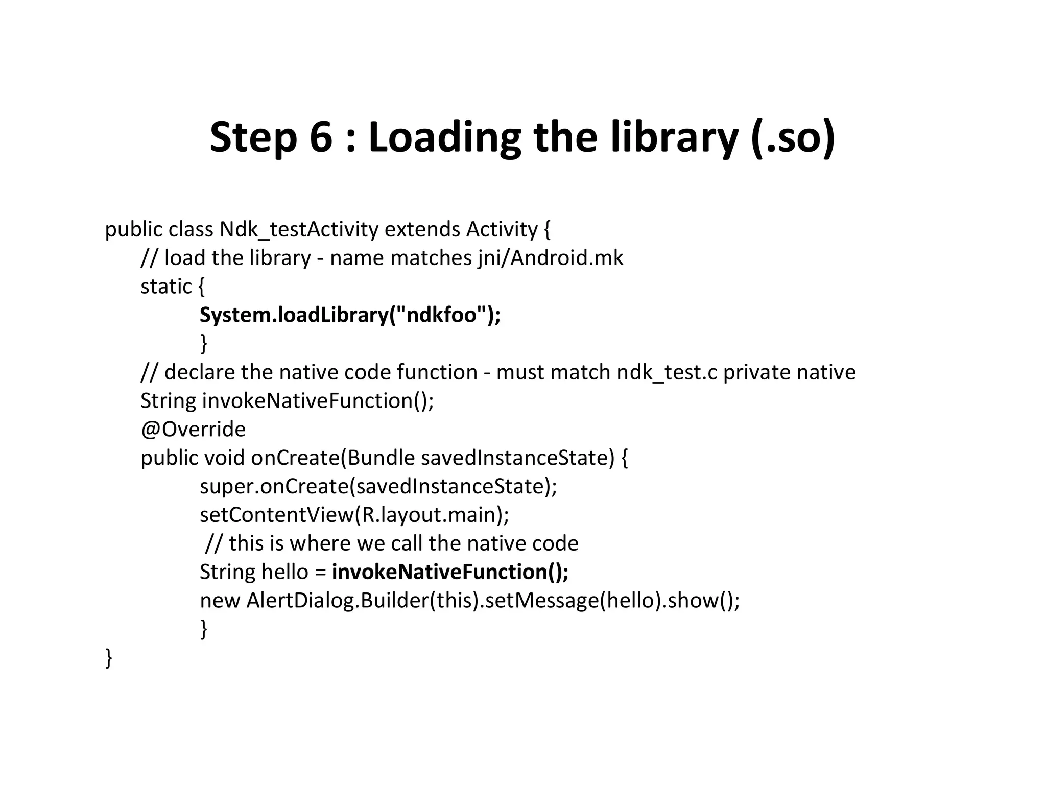 Step 6 : Loading the library (.so)
public class Ndk_testActivity extends Activity {
// load the library ­ name matches jni/Android.mk
static {
System.loadLibrary("ndkfoo");
}
// declare the native code function ­ must match ndk_test.c private native
String invokeNativeFunction();
@Override
public void onCreate(Bundle savedInstanceState) {
super.onCreate(savedInstanceState);
setContentView(R.layout.main);
// this is where we call the native code
String hello = invokeNativeFunction();
new AlertDialog.Builder(this).setMessage(hello).show();
}
}

 