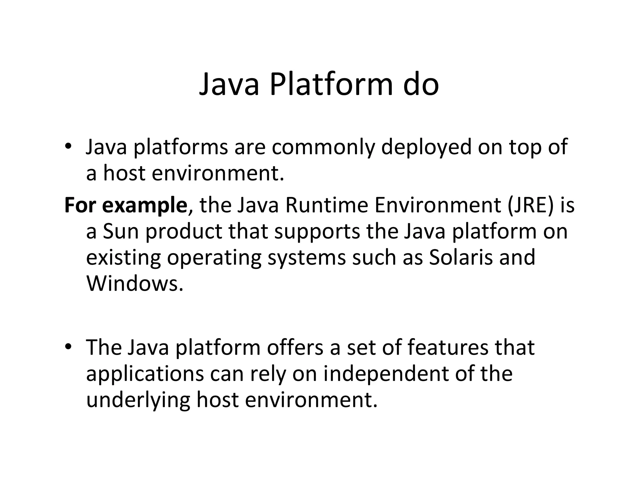 Java Platform do
• Java platforms are commonly deployed on top of
a host environment.
For example, the Java Runtime Environment (JRE) is
a Sun product that supports the Java platform on
existing operating systems such as Solaris and
Windows.
• The Java platform offers a set of features that
applications can rely on independent of the
underlying host environment.

 