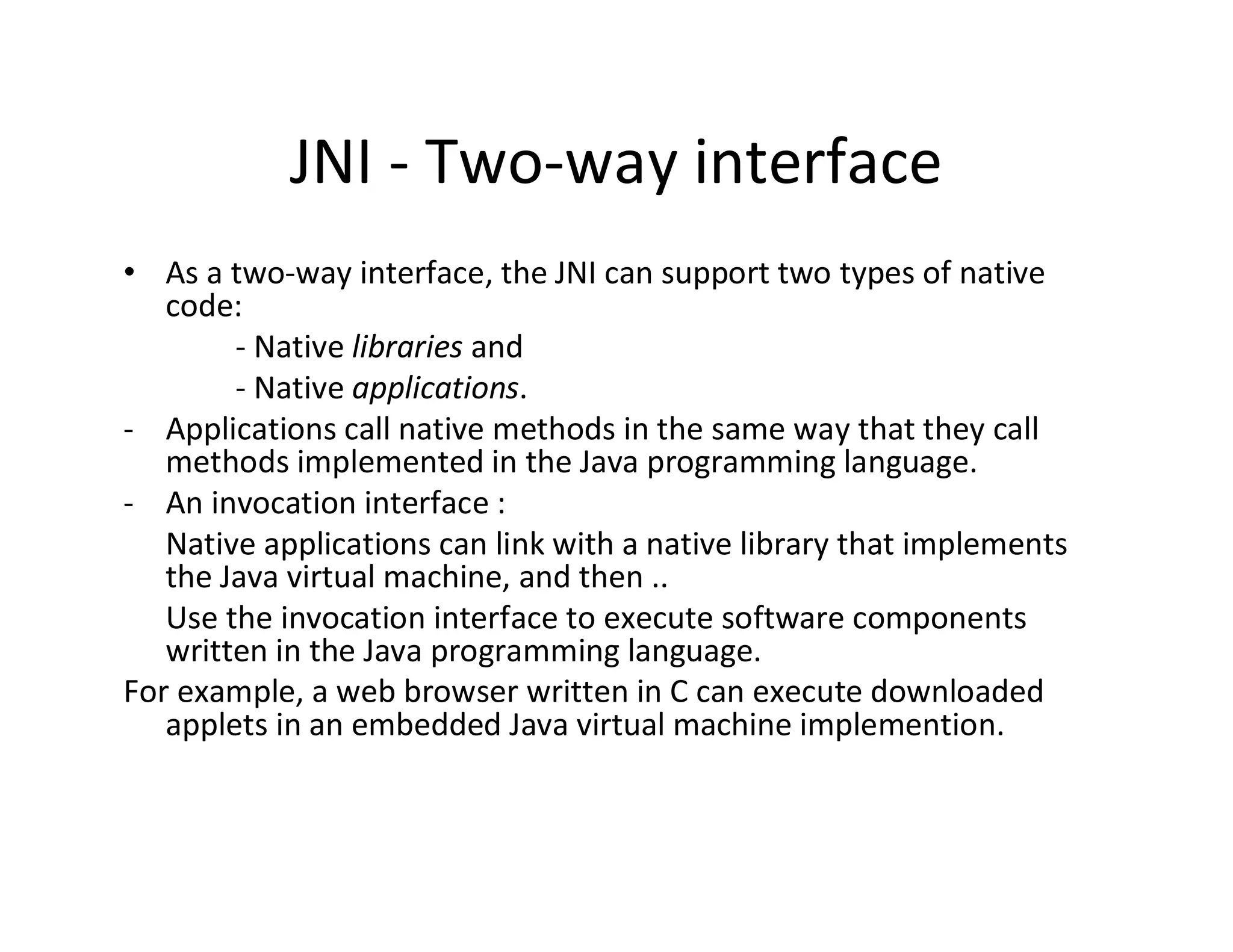 JNI ­ Two­way interface
• As a two­way interface, the JNI can support two types of native
code:
­ Native libraries and
­ Native applications.
­ Applications call native methods in the same way that they call
methods implemented in the Java programming language.
­ An invocation interface :
Native applications can link with a native library that implements
the Java virtual machine, and then ..
Use the invocation interface to execute software components
written in the Java programming language.
For example, a web browser written in C can execute downloaded
applets in an embedded Java virtual machine implemention.

 