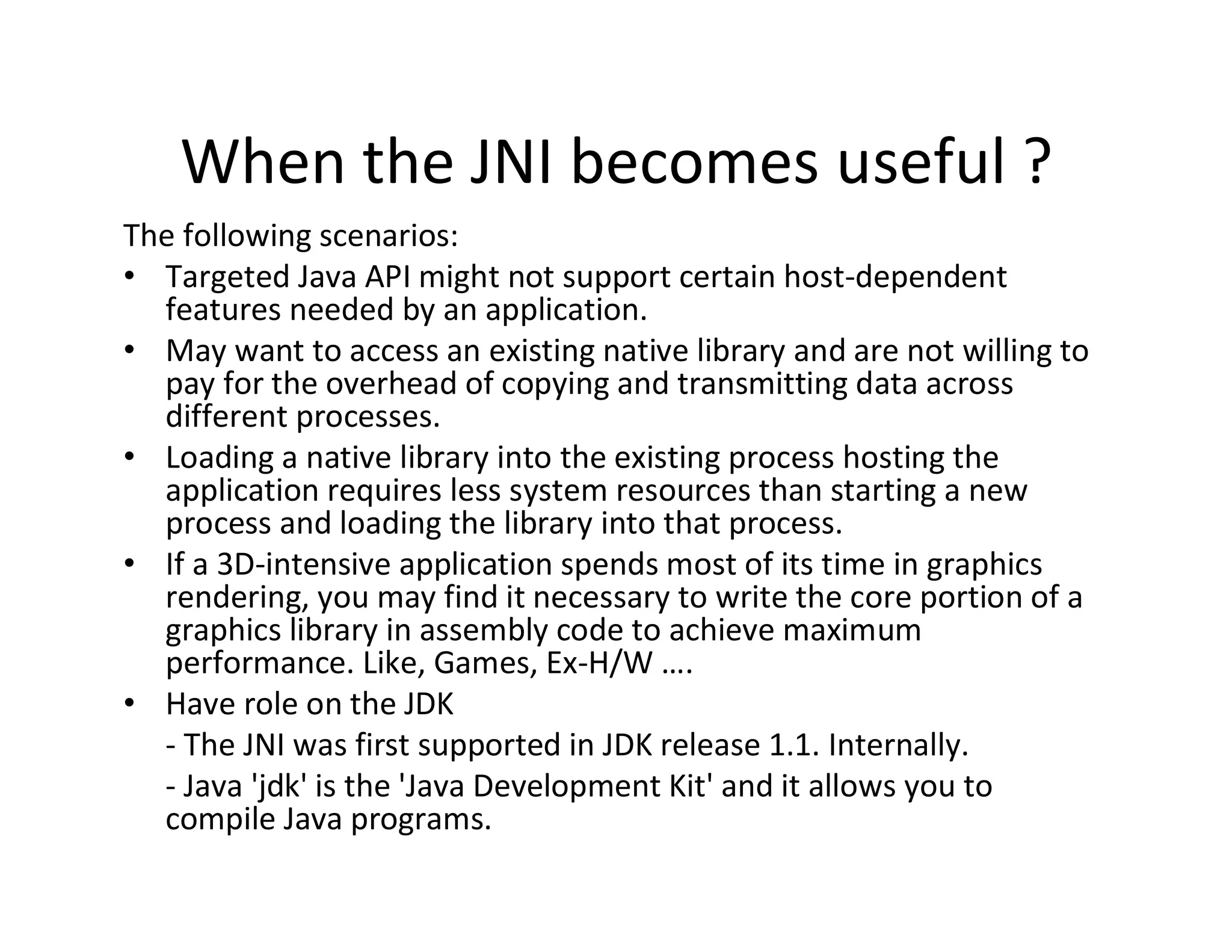 When the JNI becomes useful ?
The following scenarios:
• Targeted Java API might not support certain host­dependent
features needed by an application.
• May want to access an existing native library and are not willing to
pay for the overhead of copying and transmitting data across
different processes.
• Loading a native library into the existing process hosting the
application requires less system resources than starting a new
process and loading the library into that process.
• If a 3D­intensive application spends most of its time in graphics
rendering, you may find it necessary to write the core portion of a
graphics library in assembly code to achieve maximum
performance. Like, Games, Ex­H/W ….
• Have role on the JDK
­ The JNI was first supported in JDK release 1.1. Internally.
­ Java 'jdk' is the 'Java Development Kit' and it allows you to
compile Java programs.

 