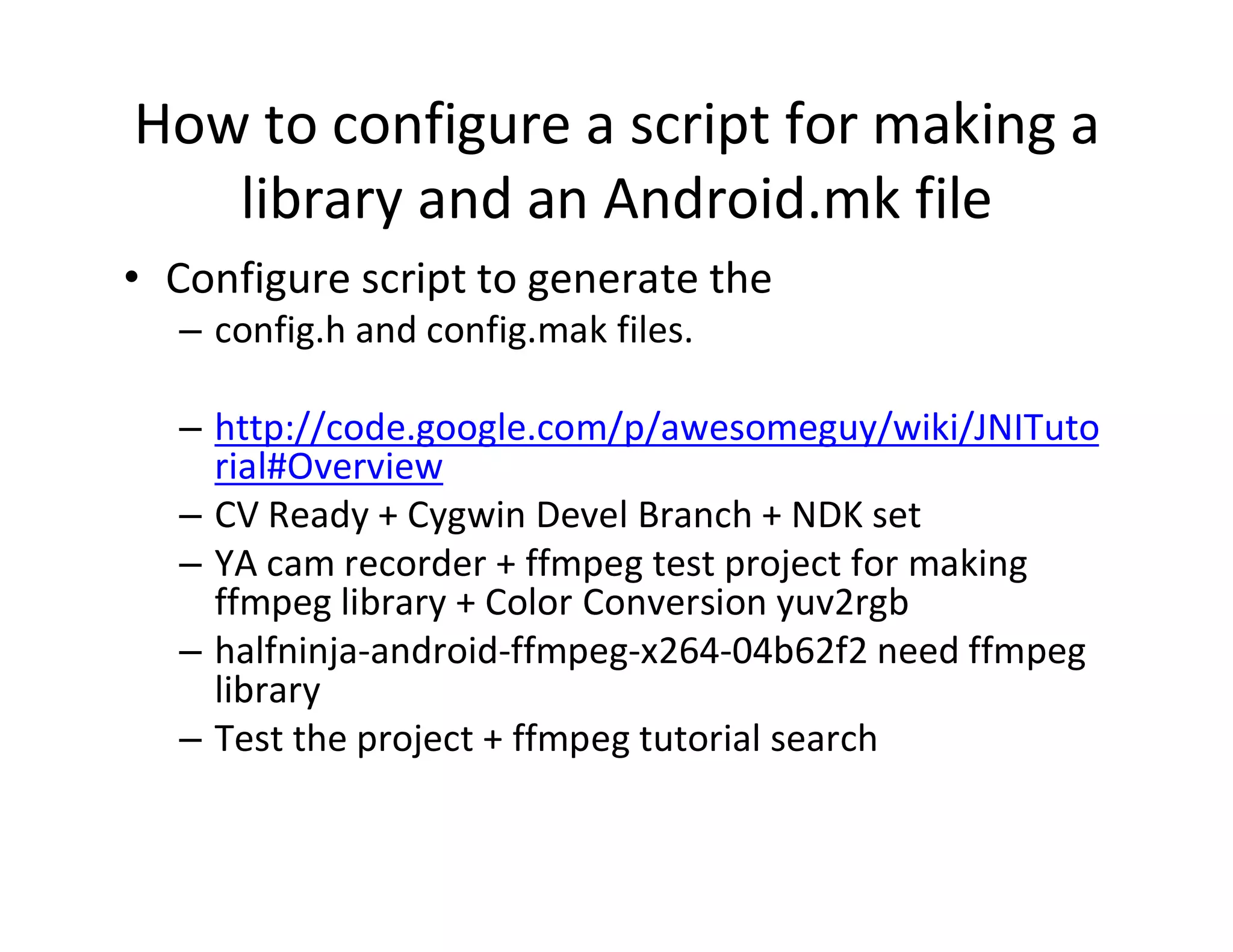 How to configure a script for making a
library and an Android.mk file
• Configure script to generate the
– config.h and config.mak files.
– http://code.google.com/p/awesomeguy/wiki/JNITuto
rial#Overview
– CV Ready + Cygwin Devel Branch + NDK set
– YA cam recorder + ffmpeg test project for making
ffmpeg library + Color Conversion yuv2rgb
– halfninja­android­ffmpeg­x264­04b62f2 need ffmpeg
library
– Test the project + ffmpeg tutorial search

 