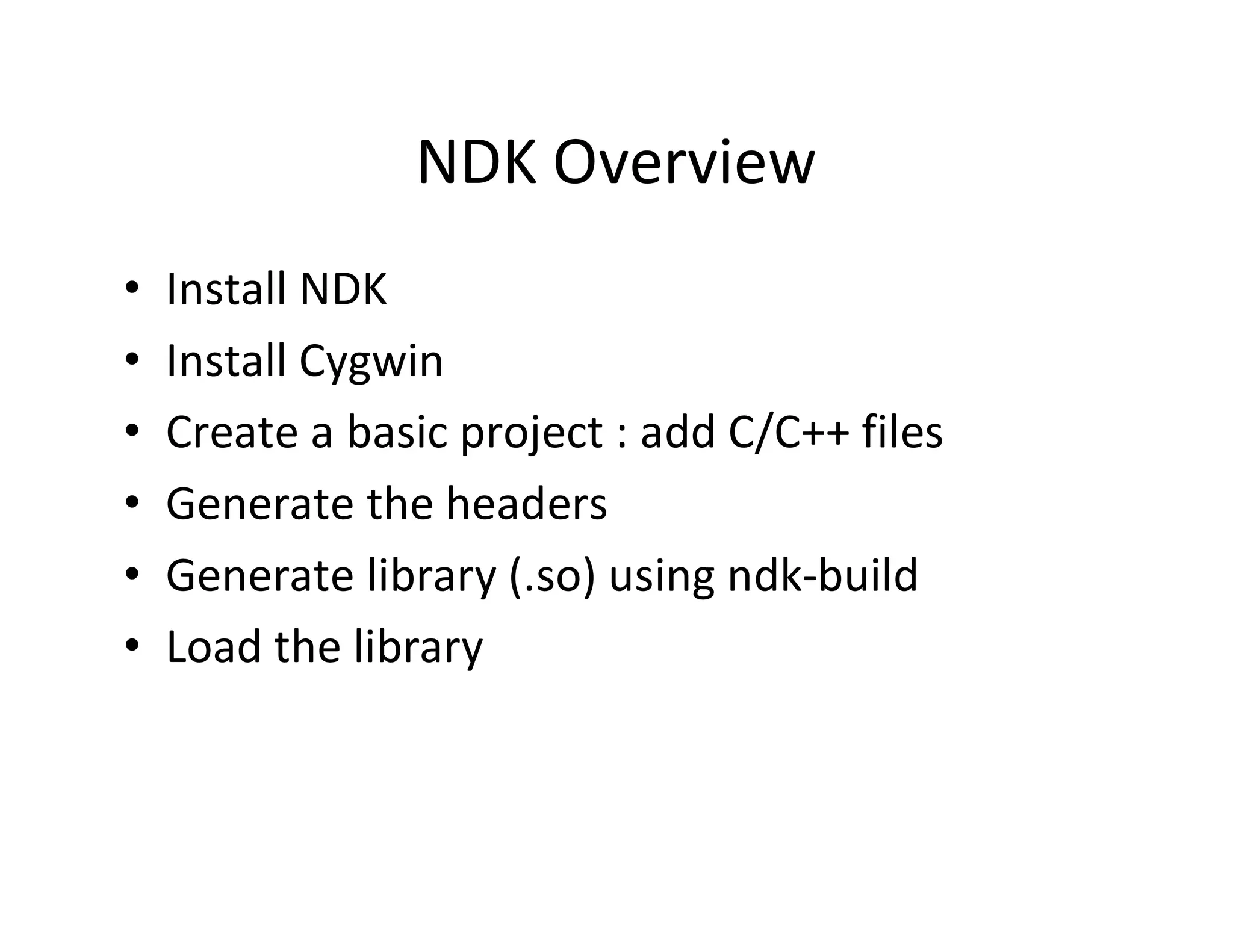 NDK Overview
•
•
•
•
•
•

Install NDK
Install Cygwin
Create a basic project : add C/C++ files
Generate the headers
Generate library (.so) using ndk­build
Load the library

 