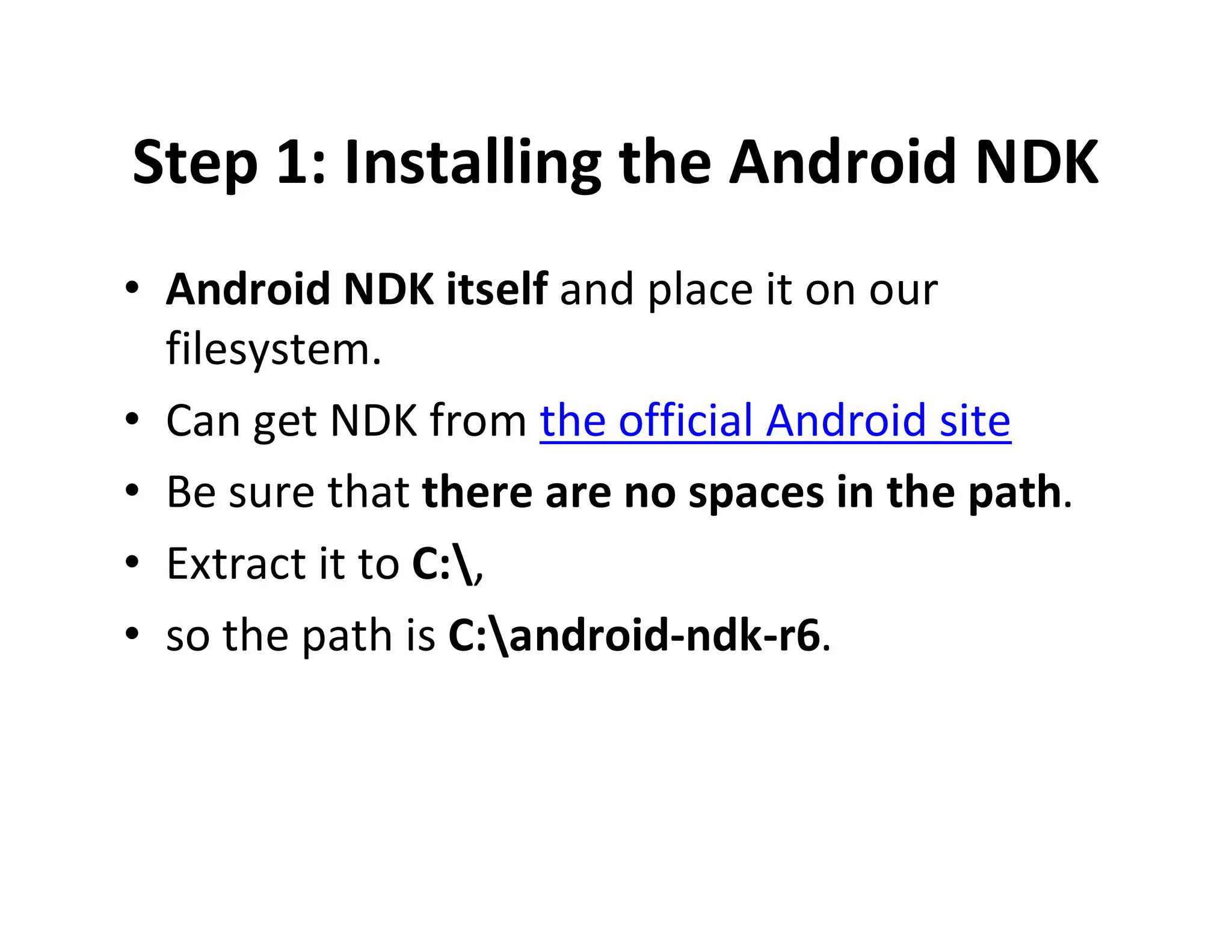Step 1: Installing the Android NDK
• Android NDK itself and place it on our
filesystem.
• Can get NDK from the official Android site
• Be sure that there are no spaces in the path.
• Extract it to C:,
• so the path is C:android­ndk­r6.

 