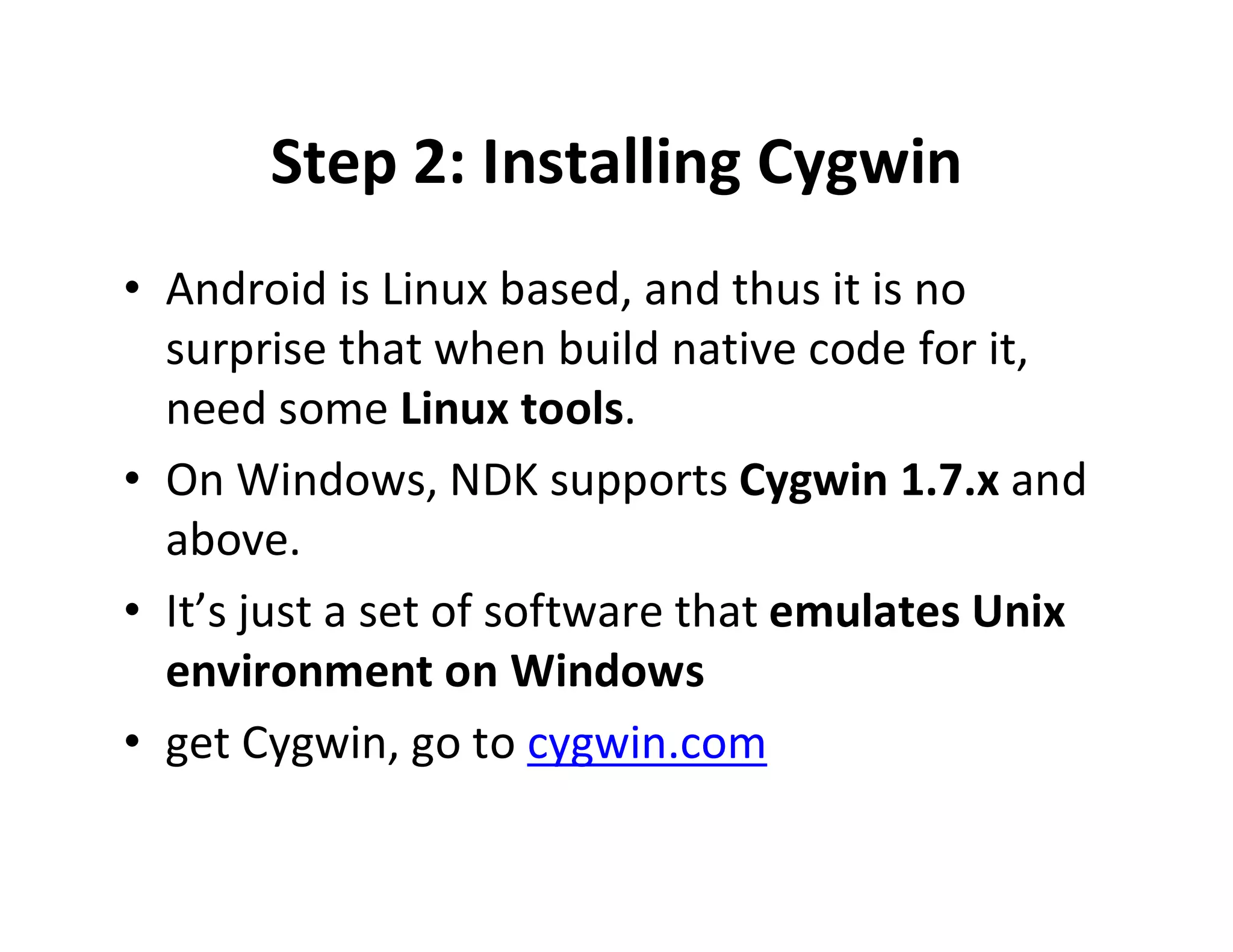 Step 2: Installing Cygwin
• Android is Linux based, and thus it is no
surprise that when build native code for it,
need some Linux tools.
• On Windows, NDK supports Cygwin 1.7.x and
above.
• It’s just a set of software that emulates Unix
environment on Windows
• get Cygwin, go to cygwin.com

 