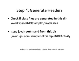 Step 4: Generate Headers
• Check if class files are generated in this dir
workspaceNDKSamplebinclasses
• Issue javah command from this dir
javah ­jni com.samplendk.SampleNDKActivity

Make sure classpath includes current dir + android sdk path

 