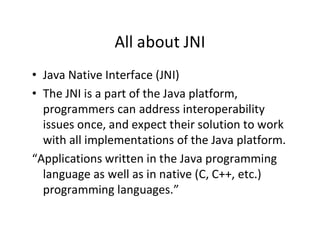 All about JNI
• Java Native Interface (JNI)
• The JNI is a part of the Java platform,
programmers can address interoperability
issues once, and expect their solution to work
with all implementations of the Java platform.
“Applications written in the Java programming
language as well as in native (C, C++, etc.)
programming languages.”

 