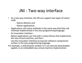 JNI ­ Two­way interface
• As a two­way interface, the JNI can support two types of native
code:
­ Native libraries and
­ Native applications.
­ Applications call native methods in the same way that they call
methods implemented in the Java programming language.
­ An invocation interface :
Native applications can link with a native library that implements
the Java virtual machine, and then ..
Use the invocation interface to execute software components
written in the Java programming language.
For example, a web browser written in C can execute downloaded
applets in an embedded Java virtual machine implemention.

 